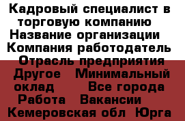 Кадровый специалист в торговую компанию › Название организации ­ Компания-работодатель › Отрасль предприятия ­ Другое › Минимальный оклад ­ 1 - Все города Работа » Вакансии   . Кемеровская обл.,Юрга г.